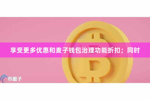 享受更多优惠和麦子钱包治理功能折扣；同时